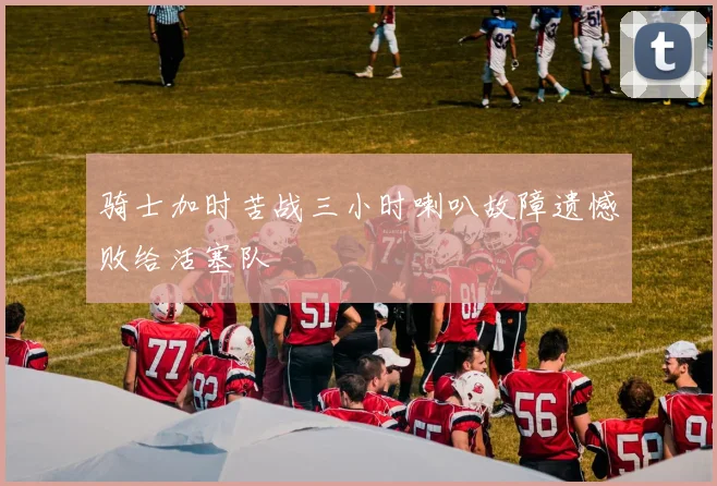 骑士加时苦战三小时喇叭故障遗憾败给活塞队