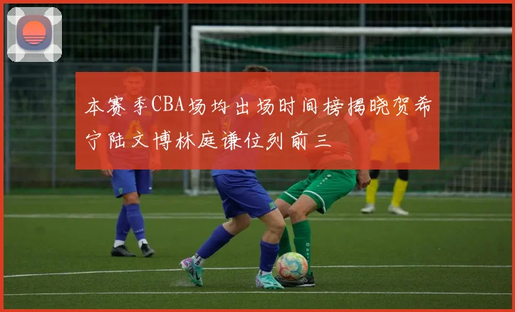 本赛季CBA场均出场时间榜揭晓贺希宁陆文博林庭谦位列前三