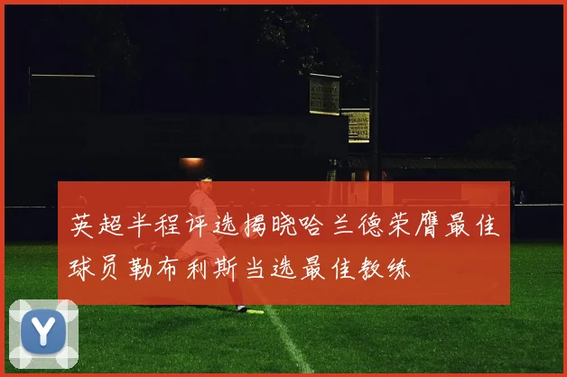 英超半程评选揭晓哈兰德荣膺最佳球员勒布利斯当选最佳教练