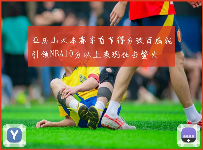 亚历山大本赛季首节得分破百成就引领NBA10分以上表现独占鳌头