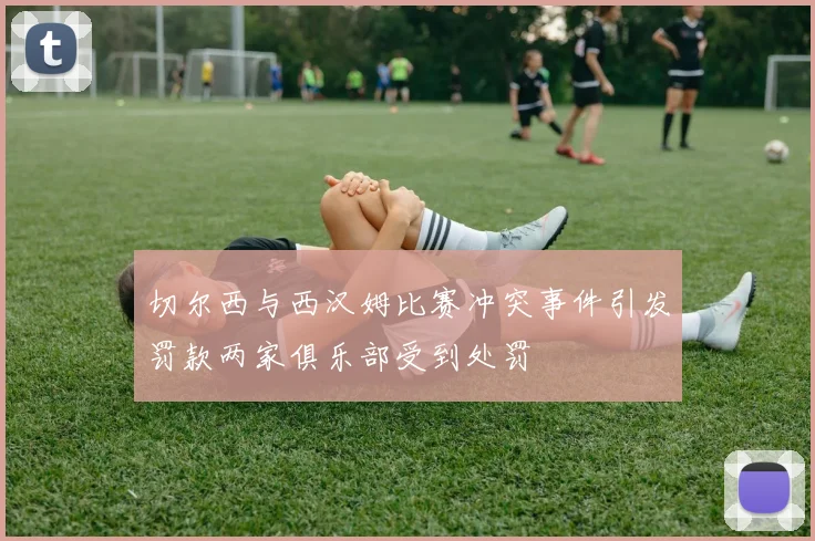 切尔西与西汉姆比赛冲突事件引发罚款两家俱乐部受到处罚