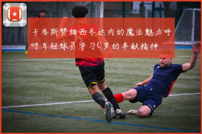 卡洛斯赞梅西齐达内的魔法魅力呼吁年轻球员学习C罗的奉献精神