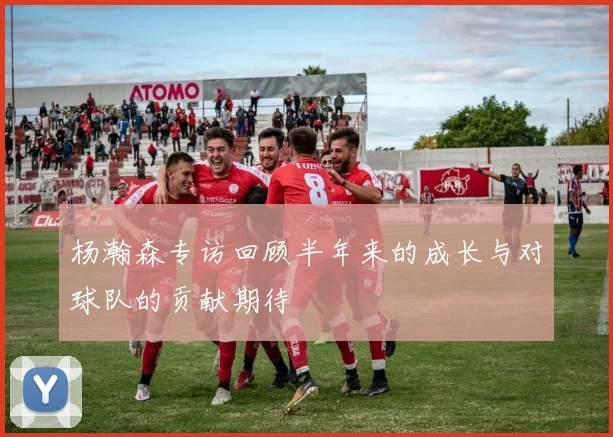 杨瀚森专访回顾半年来的成长与对球队的贡献期待