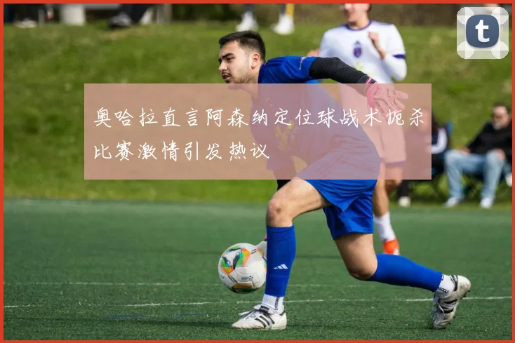 奥哈拉直言阿森纳定位球战术扼杀比赛激情引发热议