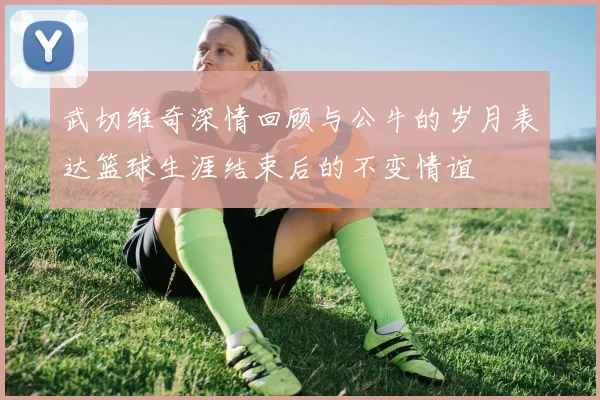 武切维奇深情回顾与公牛的岁月表达篮球生涯结束后的不变情谊