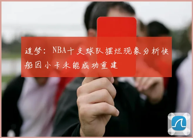 追梦：NBA十支球队摆烂现象分析快船因小卡未能成功重建