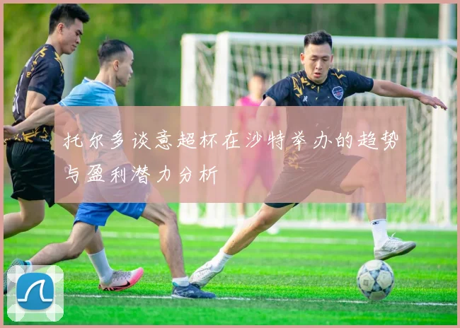 托尔多谈意超杯在沙特举办的趋势与盈利潜力分析