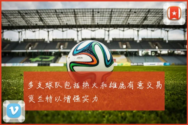 多支球队包括热火和雄鹿有意交易莫兰特以增强实力
