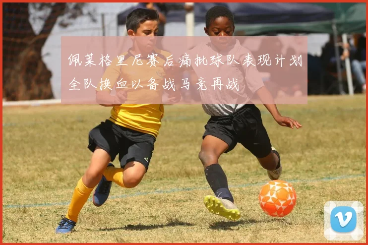 佩莱格里尼赛后痛批球队表现计划全队换血以备战马竞再战