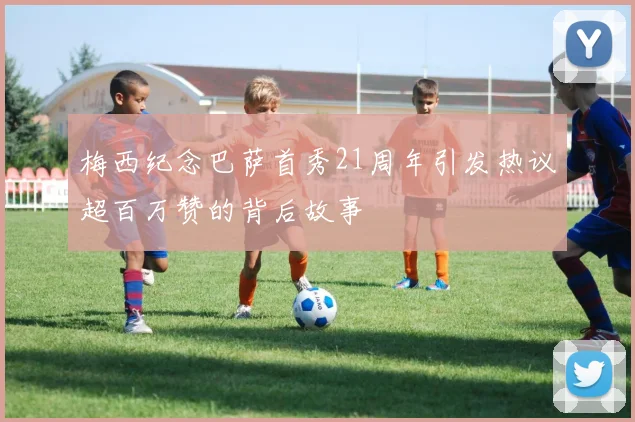 梅西纪念巴萨首秀21周年引发热议超百万赞的背后故事
