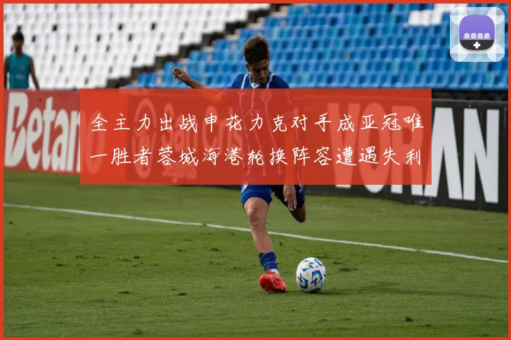 全主力出战申花力克对手成亚冠唯一胜者蓉城海港轮换阵容遭遇失利