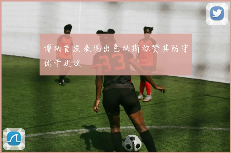 博纳首发表现出色纳斯称赞其防守优于进攻