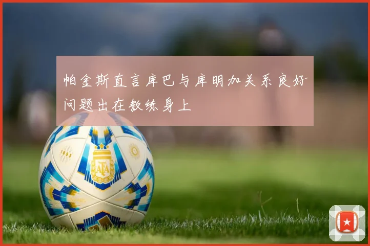帕金斯直言库巴与库明加关系良好问题出在教练身上