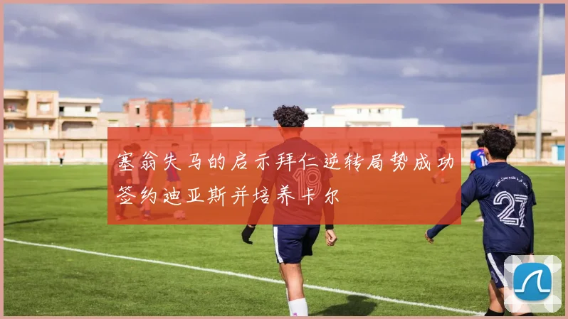 塞翁失马的启示拜仁逆转局势成功签约迪亚斯并培养卡尔