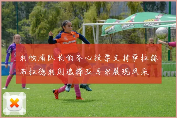 利物浦队长们齐心投票支持萨拉赫布拉德利则选择亚马尔展现风采