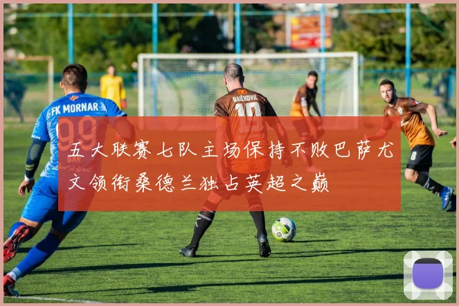 五大联赛七队主场保持不败巴萨尤文领衔桑德兰独占英超之巅