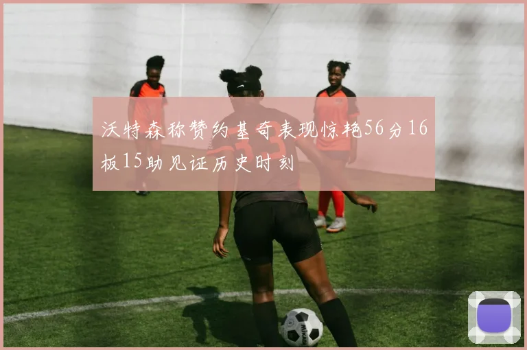 沃特森称赞约基奇表现惊艳56分16板15助见证历史时刻