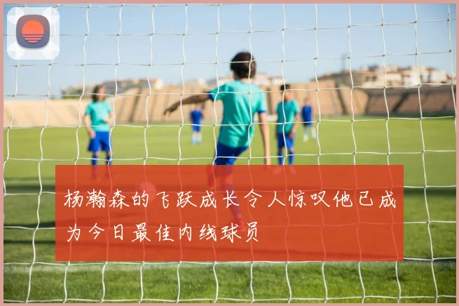 杨瀚森的飞跃成长令人惊叹他已成为今日最佳内线球员