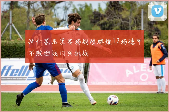 拜仁慕尼黑客场战绩辉煌12场德甲不败迎战门兴挑战