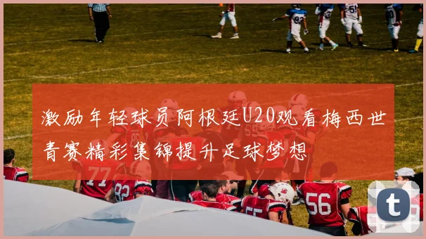 激励年轻球员阿根廷U20观看梅西世青赛精彩集锦提升足球梦想