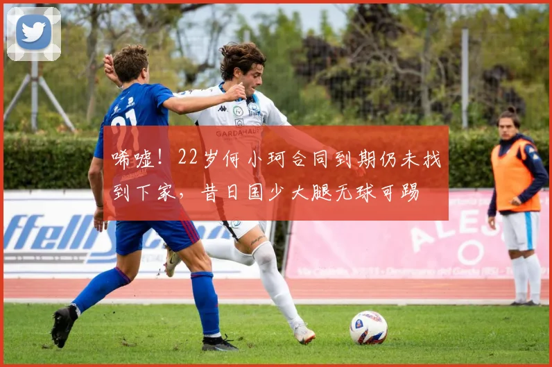 唏嘘！22岁何小珂合同到期仍未找到下家，昔日国少大腿无球可踢