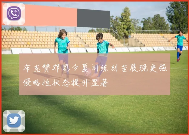 布克赞邓恩今夏训练刻苦展现更强侵略性状态提升显著