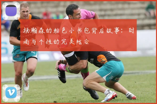 杨瀚森的粉色小书包背后故事：时尚与个性的完美结合