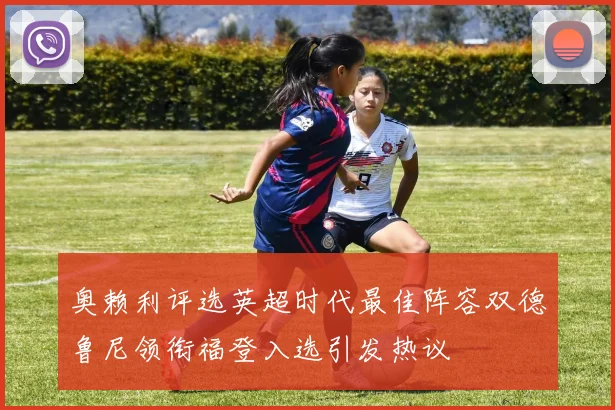 奥赖利评选英超时代最佳阵容双德鲁尼领衔福登入选引发热议