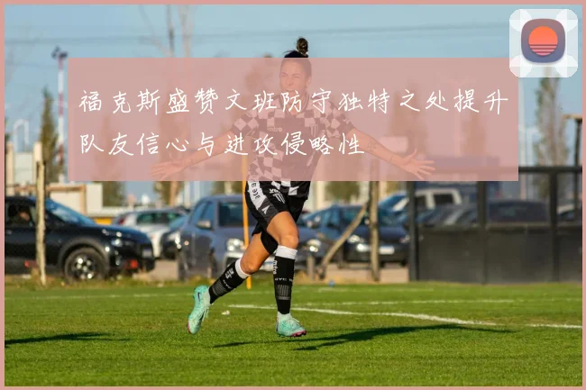 福克斯盛赞文班防守独特之处提升队友信心与进攻侵略性