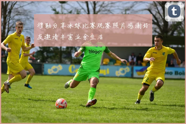 穆勒分享冰球比赛观赛照片感谢好友邀请丰富业余生活