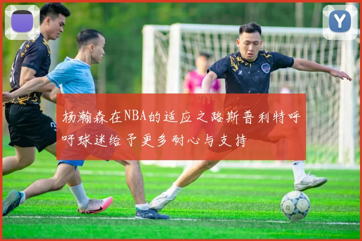 杨瀚森在NBA的适应之路斯普利特呼吁球迷给予更多耐心与支持
