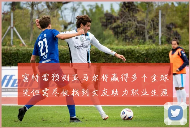 富特雷预测亚马尔将赢得多个金球奖但需尽快找到女友助力职业生涯