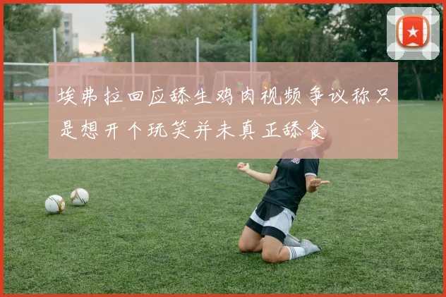 埃弗拉回应舔生鸡肉视频争议称只是想开个玩笑并未真正舔食