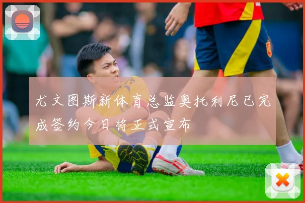 尤文图斯新体育总监奥托利尼已完成签约今日将正式宣布