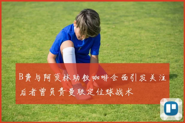 B费与阿莫林助教咖啡会面引发关注后者曾负责曼联定位球战术