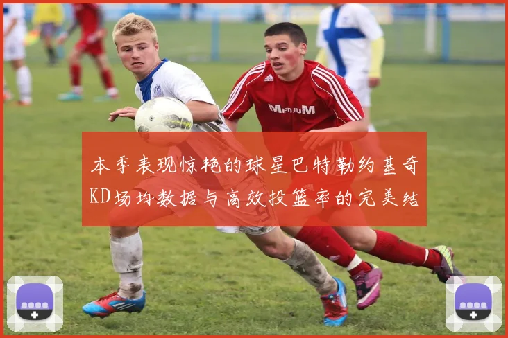 本季表现惊艳的球星巴特勒约基奇KD场均数据与高效投篮率的完美结合