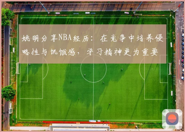 姚明分享NBA经历：在竞争中培养侵略性与饥饿感，学习精神更为重要