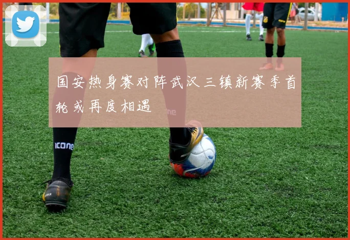 国安热身赛对阵武汉三镇新赛季首轮或再度相遇