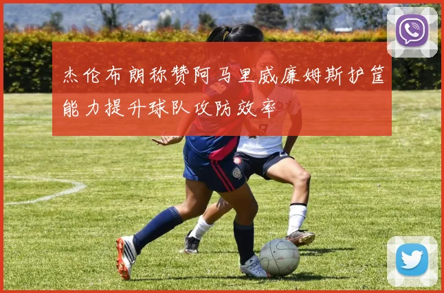 杰伦布朗称赞阿马里威廉姆斯护筐能力提升球队攻防效率