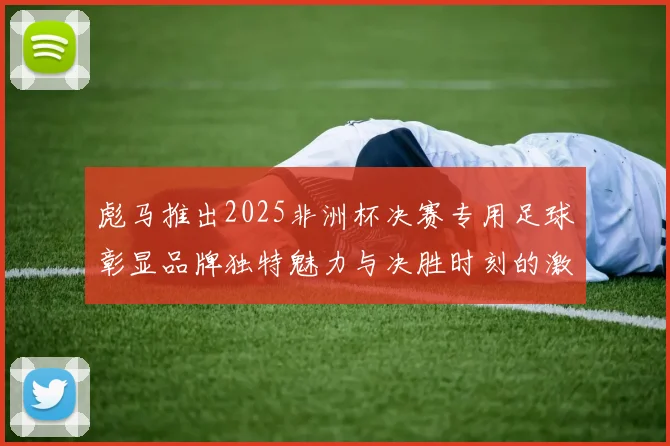 彪马推出2025非洲杯决赛专用足球彰显品牌独特魅力与决胜时刻的激情