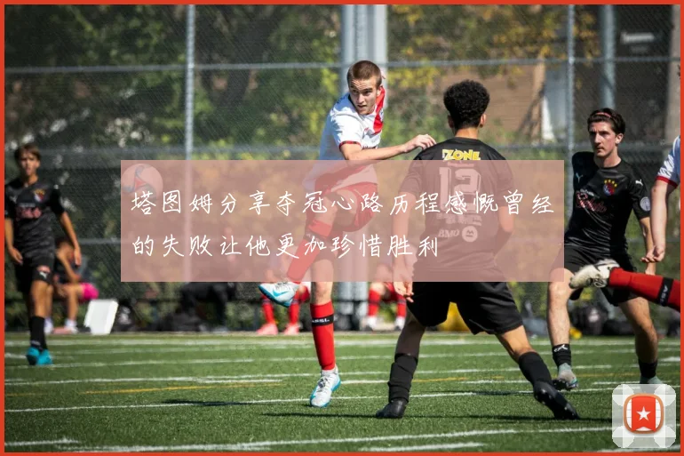 塔图姆分享夺冠心路历程感慨曾经的失败让他更加珍惜胜利