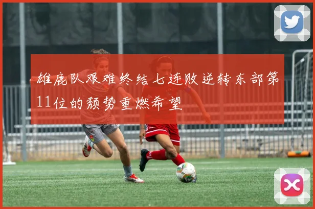 雄鹿队艰难终结七连败逆转东部第11位的颓势重燃希望