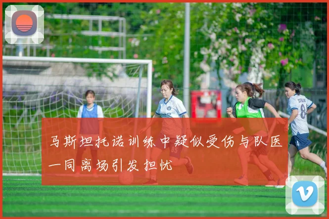 马斯坦托诺训练中疑似受伤与队医一同离场引发担忧