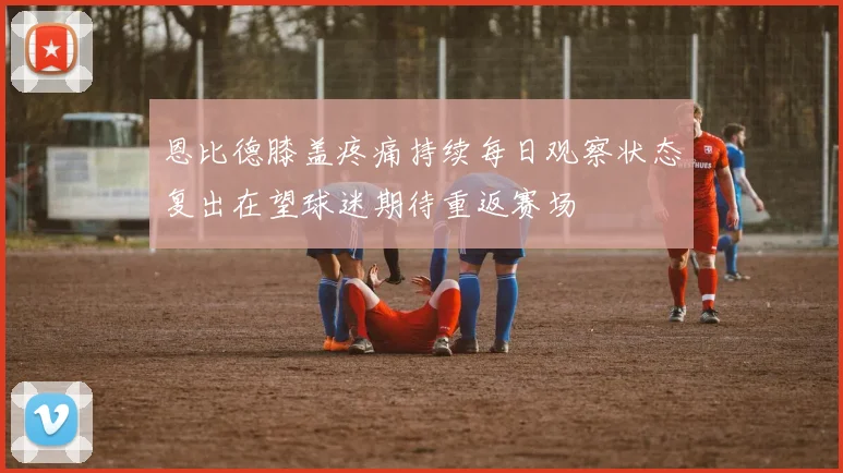 恩比德膝盖疼痛持续每日观察状态复出在望球迷期待重返赛场
