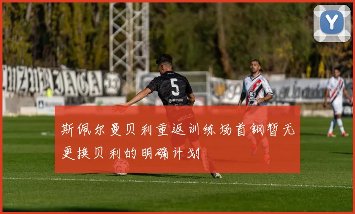 斯佩尔曼贝利重返训练场首钢暂无更换贝利的明确计划