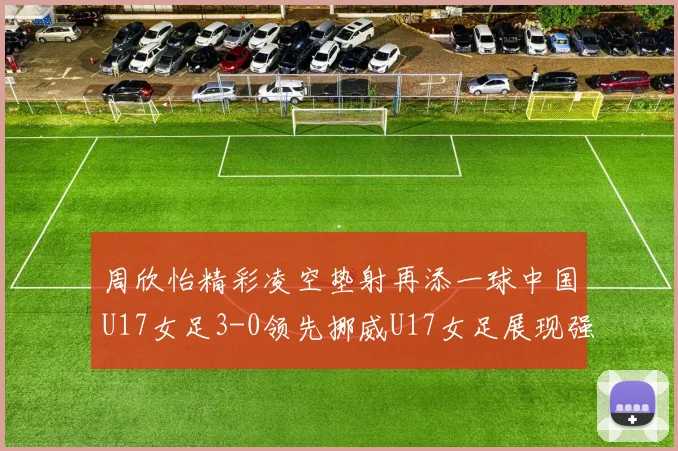 周欣怡精彩凌空垫射再添一球中国U17女足3-0领先挪威U17女足展现强劲实力